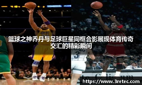 篮球之神乔丹与足球巨星同框合影展现体育传奇交汇的精彩瞬间