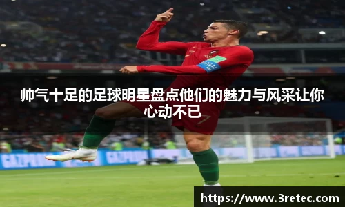 帅气十足的足球明星盘点他们的魅力与风采让你心动不已